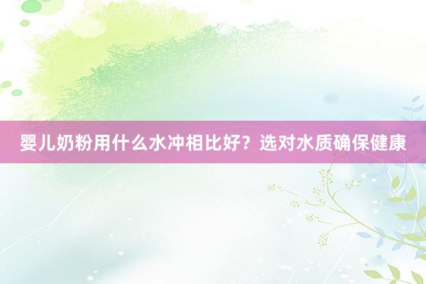 婴儿奶粉用什么水冲相比好？选对水质确保健康