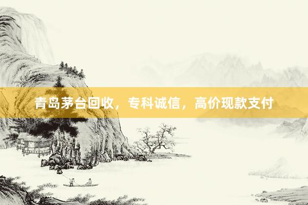 青岛茅台回收，专科诚信，高价现款支付